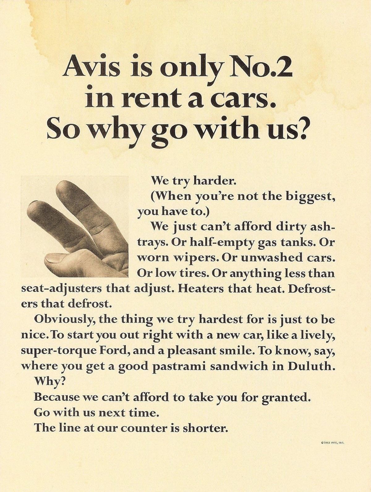 An advertisement from Avis in 1963:  Avis is only No.2 in rent a cars. So why go with us? We try harder. (When you’re not the biggest, you have to.) We just can’t afford dirty ashtrays. Or half-empty gas tanks. Or worn wipers. Or unwashed cars. Or low tires. Or anything less than seat-adjusters that adjust. Heaters that heat. Defrosters that defrost. Obviously, the thing we try hardest for is just to be nice. To start you out right with a new car, like a lively, super-torque Ford, and a pleasant smile. To know, say, where you get a good pastrami sandwich in Duluth. Why? Because we can't afford to take you for granted. Go with us next time. The line at our counter is shorter.