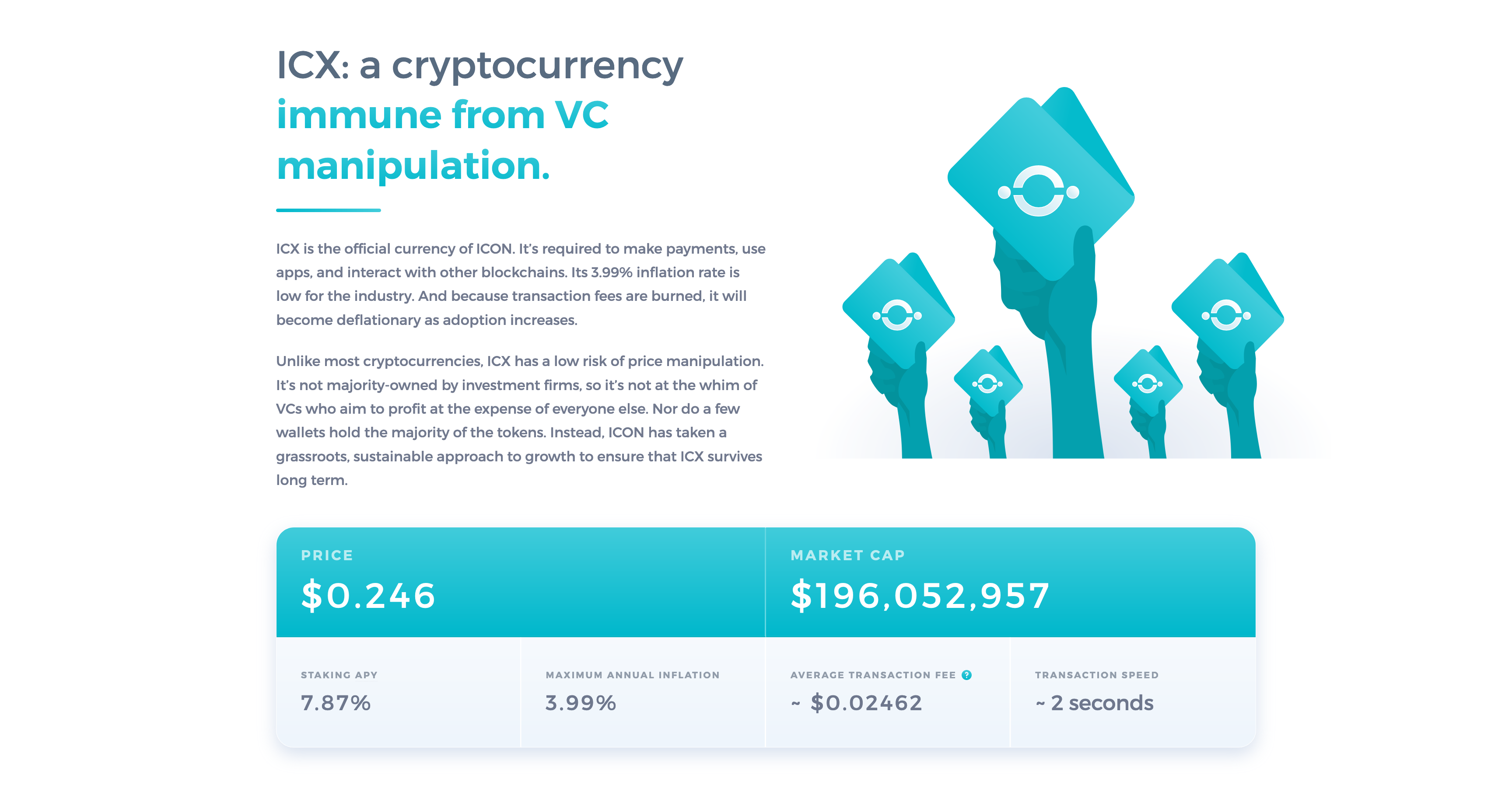 The ICX section on whyicx.com.  ICX: a cryptocurrency immune from VC manipulation.  ICX is the official currency of ICON. It’s required to make payments, use apps, and interact with other blockchains. Its 3.99% inflation rate is low for the industry. And because transaction fees are burned, it will become deflationary as adoption increases.  Unlike most cryptocurrencies, ICX has a low risk of price manipulation. It’s not majority-owned by investment firms, so it’s not at the whim of VCs who aim to profit at the expense of everyone else. Nor do a few wallets hold the majority of the tokens. Instead, ICON has taken a grassroots, sustainable approach to growth to ensure that ICX survives long term.