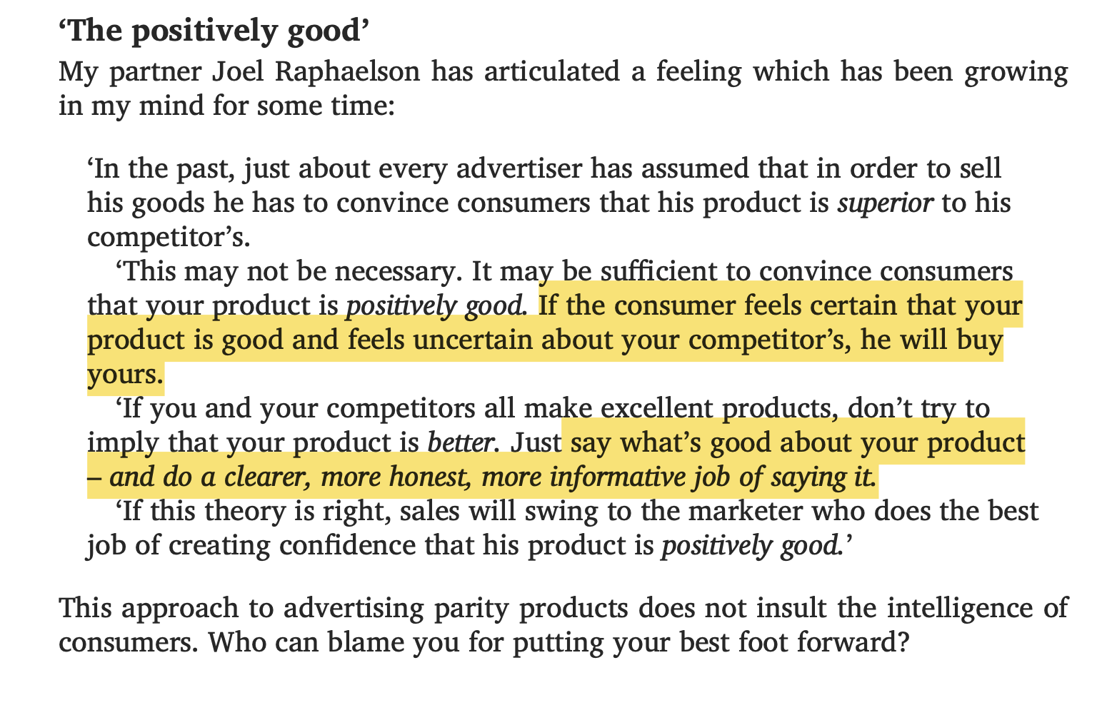 "The positively good”: an excerpt from ‘Ogilvy on Advertising’.  “In the past, just about every advertiser has assumed that in order to sell his goods he has to convince consumers that his product is *superior* to his competitor's.  “This may not be necessary. It may be sufficient to convince consumers that your product is *positively good*. If the consumer feels certain that your product is good and feels uncertain about your competitor's, he will buy yours.  “If you and your competitors all make excellent products, don’t try to imply that your product is better. Just say what’s good about your product — and do a clearer, more honest, more informative job of saying it.  “If this theory is right, sales will swing to the marketer who does the best job of creating confidence that his product is *positively good*.”  This approach to advertising parity products does not insult the intelligence of consumers. Who can blame you for putting your best foot forward?